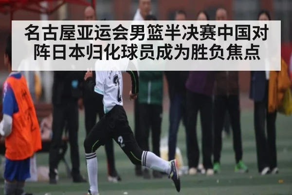名古屋亚运会男篮半决赛中国对阵日本归化球员成为胜负焦点